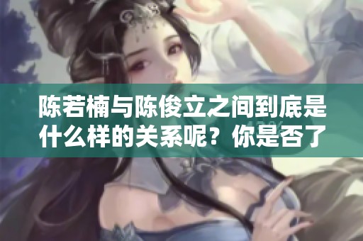 陈若楠与陈俊立之间到底是什么样的关系呢？你是否了解他们的故事和背景？