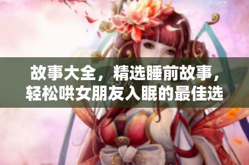 故事大全，精选睡前故事，轻松哄女朋友入眠的最佳选择