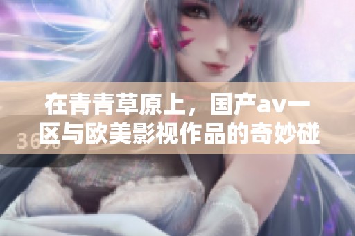 在青青草原上，国产**一区与欧美影视作品的奇妙碰撞引人关注