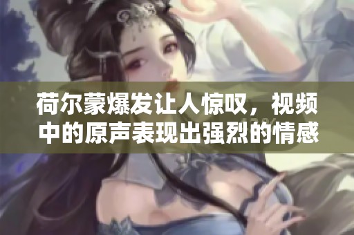 荷尔蒙爆发让人惊叹，视频中的原声表现出强烈的情感冲击力