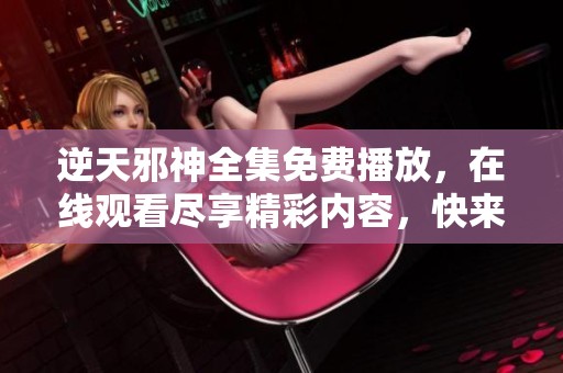 逆天邪神全集免费播放，在线观看尽享精彩内容，快来体验吧！