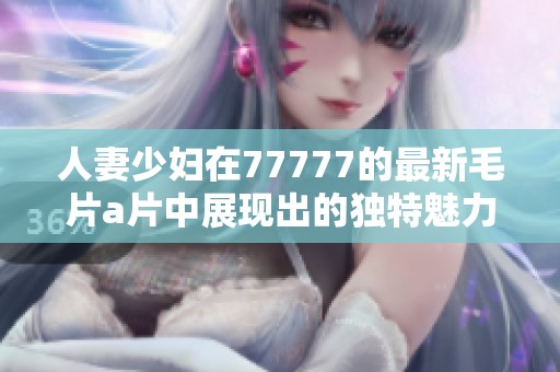 人妻少妇在77777的最新****中展现出的独特魅力引人关注