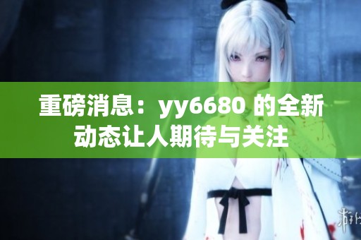 重磅消息：yy6680 的全新动态让人期待与关注