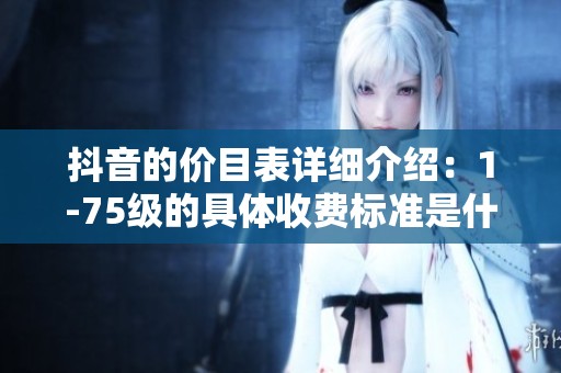 抖音的价目表详细介绍：1-75级的具体收费标准是什么