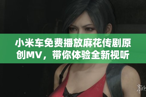 小米车免费播放麻花传剧原创MV，带你体验全新视听盛宴