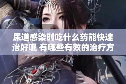 尿道感染时吃什么药能快速治好呢 有哪些有效的治疗方法值得尝试