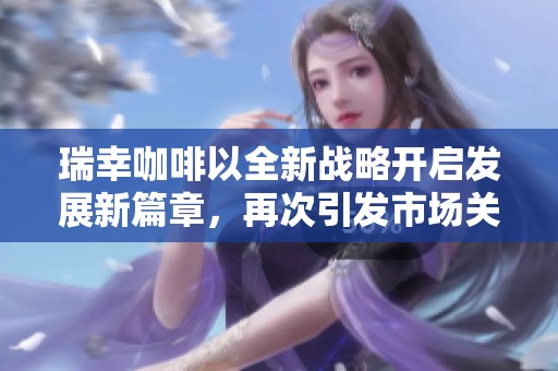 瑞幸咖啡以全新战略开启发展新篇章，再次引发市场关注与期待