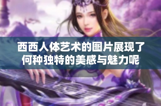 西西人体艺术的图片展现了何种独特的美感与魅力呢