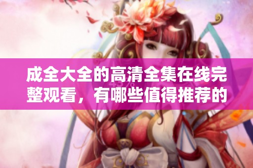 成全大全的高清全集在线完整观看，有哪些值得推荐的内容呢