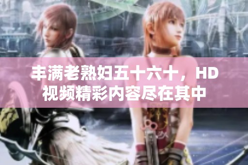 丰满老**五十六十，HD视频精彩内容尽在其中