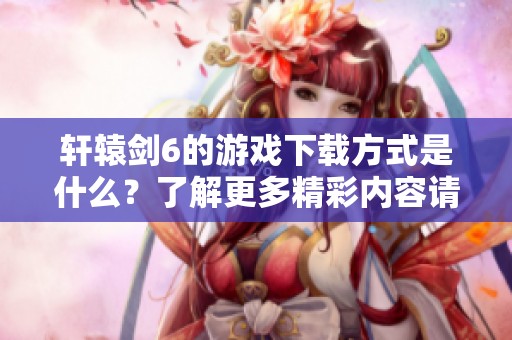 轩辕剑6的游戏下载方式是什么？了解更多精彩内容请点击查看！