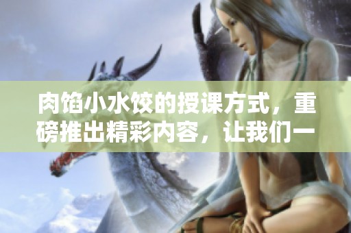 肉馅小水饺的授课方式，重磅推出精彩内容，让我们一起探讨更多！