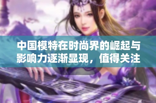 中国模特在时尚界的崛起与影响力逐渐显现，值得关注与探讨的现象