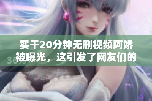 实干20分钟无删视频阿娇被曝光，这引发了网友们的热议与关注