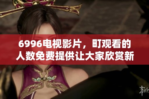 6996电视影片，町观看的人数免费提供让大家欣赏新体验