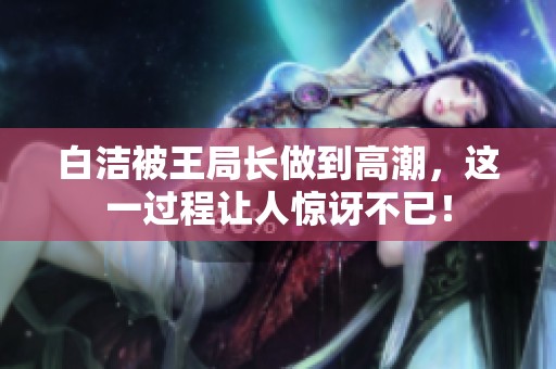 白洁被王局长做到高潮，这一过程让人惊讶不已！