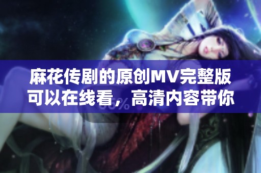 麻花传剧的原创MV完整版可以在线看，高清内容带你领略精彩瞬间