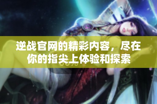 逆战官网的精彩内容，尽在你的指尖上体验和探索