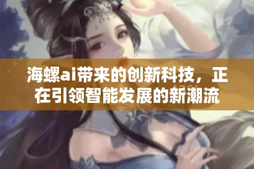 海螺ai带来的创新科技，正在引领智能发展的新潮流