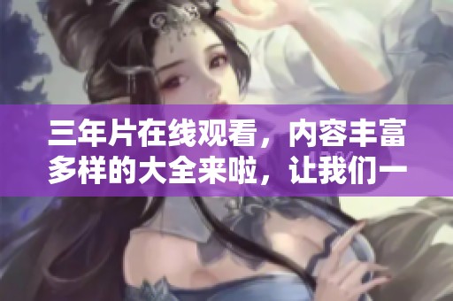 三年片在线观看，内容丰富多样的大全来啦，让我们一起探索吧