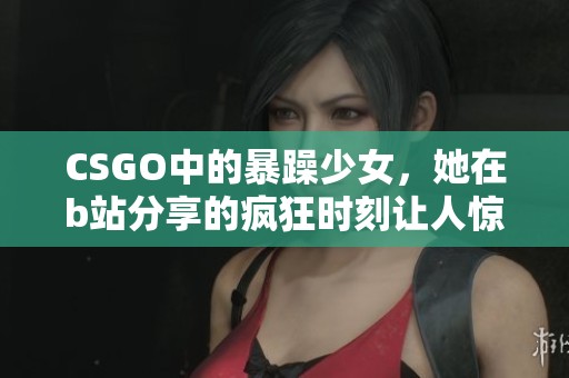 CSGO中的暴躁少女，她在b站分享的疯狂时刻让人惊艳