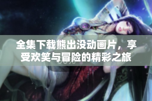 全集下载熊出没动画片，享受欢笑与冒险的精彩之旅