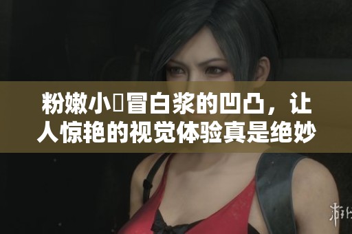粉嫩小泬冒白浆的凹凸，让人惊艳的视觉体验真是绝妙无比