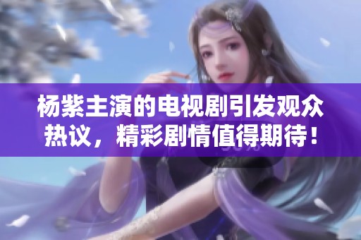 杨紫主演的电视剧引发观众热议，精彩剧情值得期待！