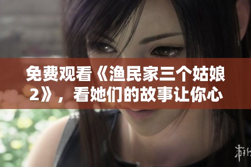 免费观看《渔民家三个姑娘2》，看她们的故事让你心动不已！
