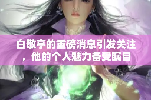 白敬亭的重磅消息引发关注，他的个人魅力备受瞩目