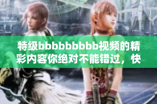 特级bbbbbbbbb视频的精彩内容你绝对不能错过，快来观看吧！
