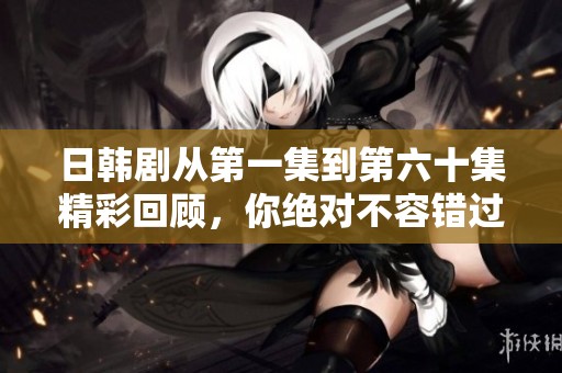 日韩剧从第一集到第六十集精彩回顾，你绝对不容错过的剧情精华！