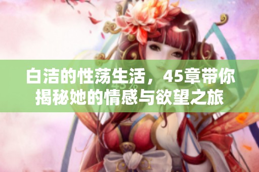 白洁的性荡生活，45章带你揭秘她的情感与欲望之旅