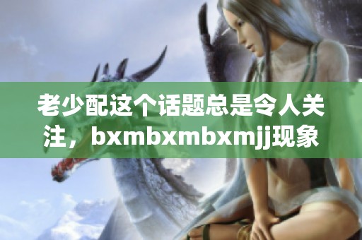 老少配这个话题总是令人关注，bxmbxmbxmjj现象引发了大家热议与思考。
