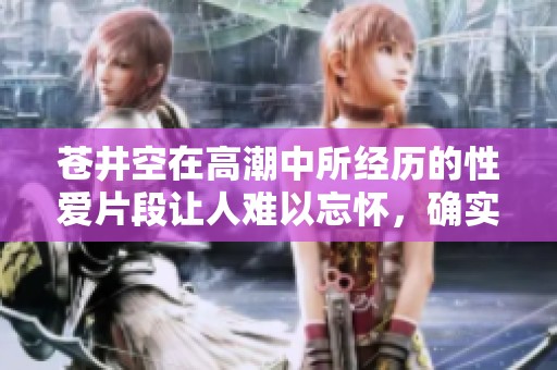 苍井空在高潮中所经历的性爱片段让人难以忘怀，确实引人入胜。
