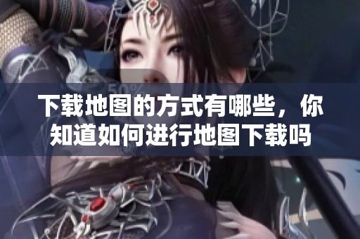 下载地图的方式有哪些，你知道如何进行地图下载吗