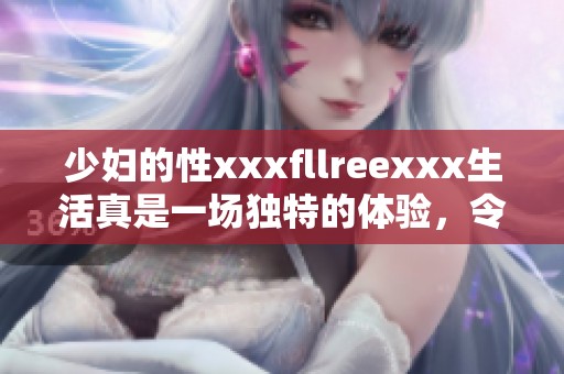 少妇的性xxxfllreexxx生活真是一场独特的体验，令人难以忘怀的瞬间。