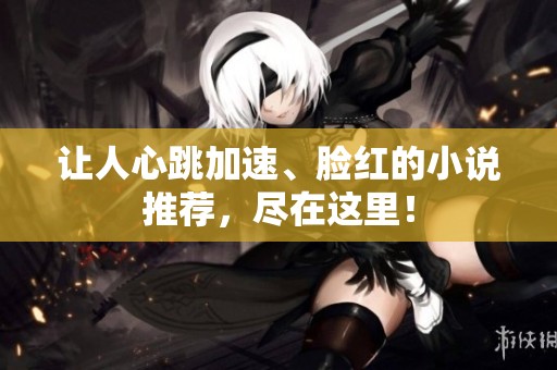 让人心跳加速、脸红的小说推荐，尽在这里！