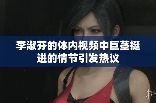 李淑芬的体内视频中巨茎挺进的情节引发热议