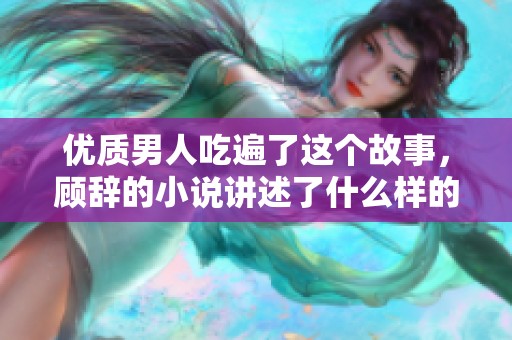 优质男人吃遍了这个故事，顾辞的小说讲述了什么样的情感经历