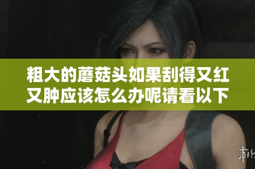 粗大的蘑菇头如果刮得又红又肿应该怎么办呢请看以下解决方法