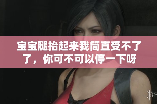 宝宝腿抬起来我简直受不了了，你可不可以停一下呀