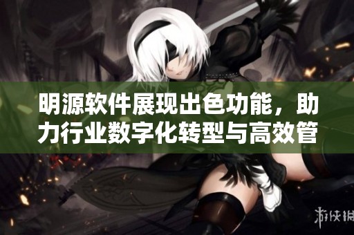 明源软件展现出色功能，助力行业数字化转型与高效管理