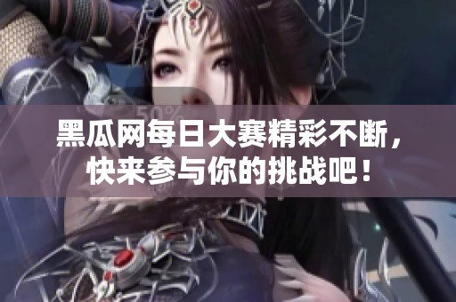 黑瓜网每日大赛精彩不断，快来参与你的挑战吧！