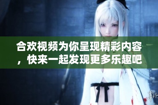 合欢视频为你呈现精彩内容，快来一起发现更多乐趣吧！