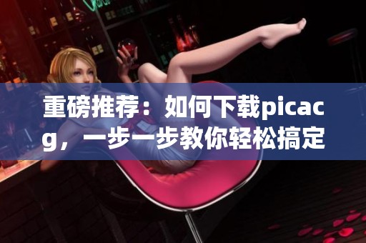 重磅推荐：如何下载picacg，一步一步教你轻松搞定下载问题