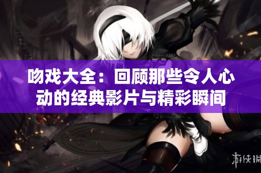 吻戏大全：回顾那些令人心动的经典影片与精彩瞬间