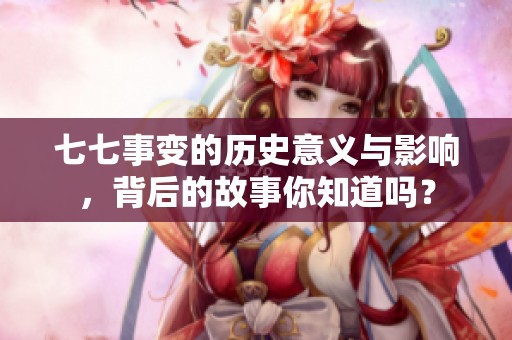 七七事变的历史意义与影响，背后的故事你知道吗？
