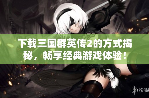 下载三国群英传2的方式揭秘，畅享经典游戏体验！