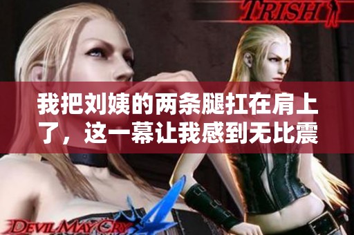 我把刘姨的两条腿扛在肩上了，这一幕让我感到无比震撼